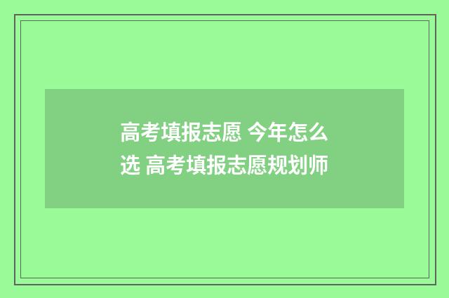 高考填报志愿 今年怎么选 高考填报志愿规划师