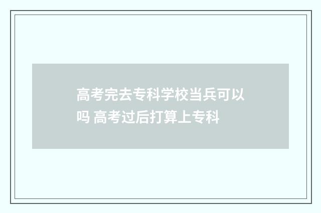 高考完去专科学校当兵可以吗 高考过后打算上专科