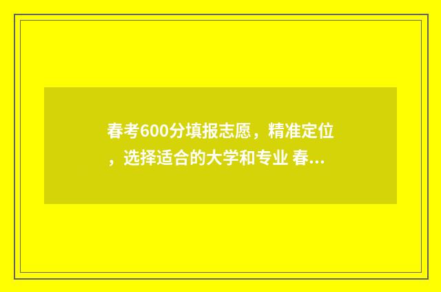 春考600分填报志愿，精准定位，选择适合的大学和专业 春考考了600多分能上本科吗