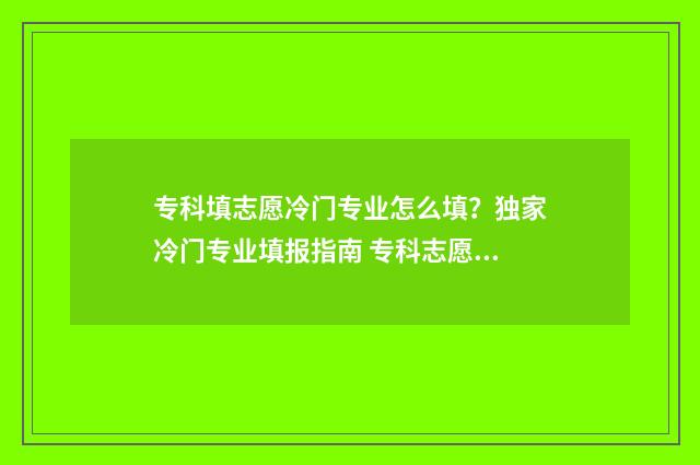 专科填志愿冷门专业怎么填？独家冷门专业填报指南 专科志愿好填吗