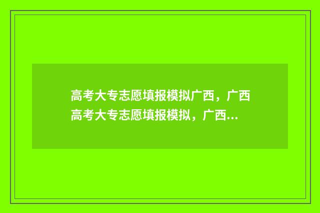 高考大专志愿填报模拟广西，广西高考大专志愿填报模拟，广西高考大专志愿填报模拟系统 高考大专志愿填报