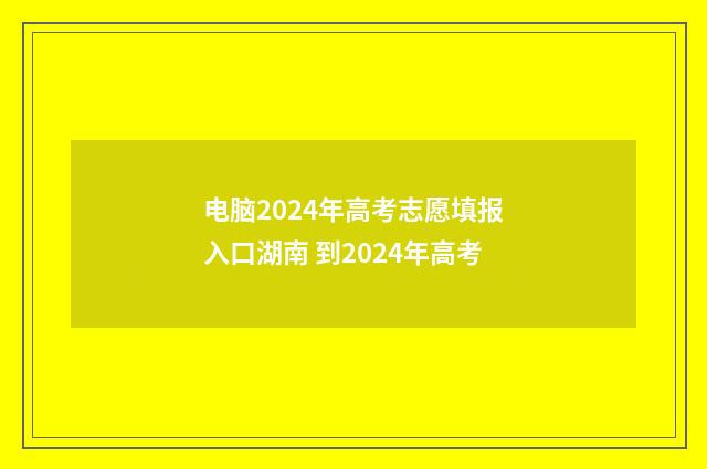 电脑2024年高考志愿填报入口湖南 到2024年高考