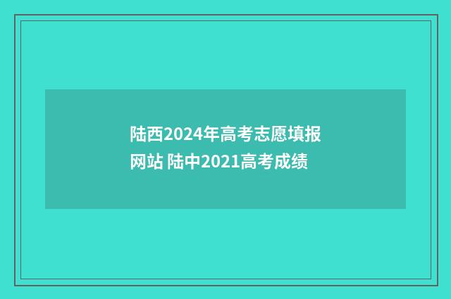 陆西2024年高考志愿填报网站 陆中2021高考成绩