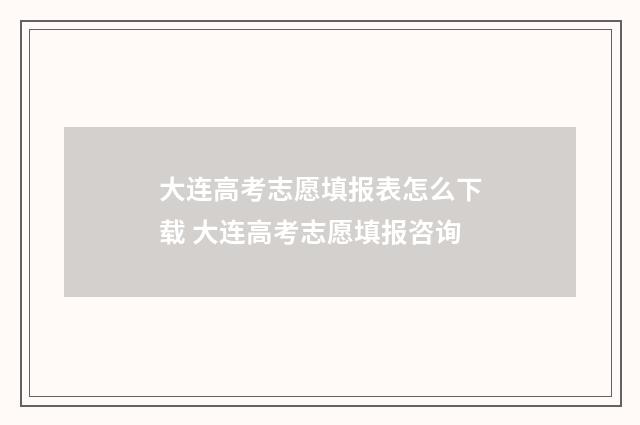 大连高考志愿填报表怎么下载 大连高考志愿填报咨询