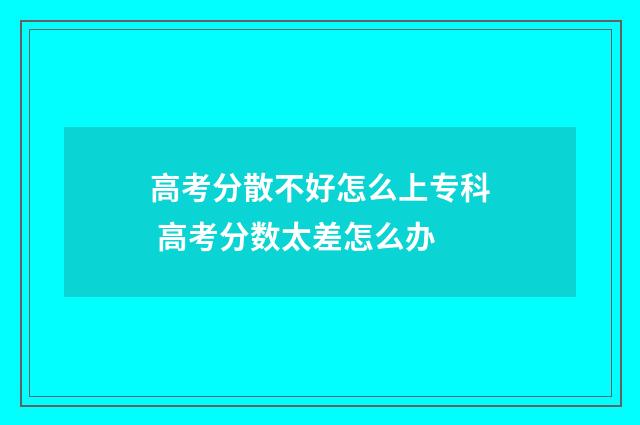 高考分散不好怎么上专科 高考分数太差怎么办