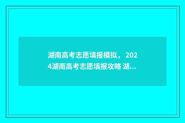 湖南高考志愿填报模拟， 2024湖南高考志愿填报攻略 湖南高考志愿填报表