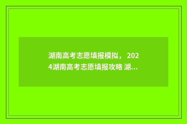 湖南高考志愿填报模拟， 2024湖南高考志愿填报攻略 湖南高考志愿填报表