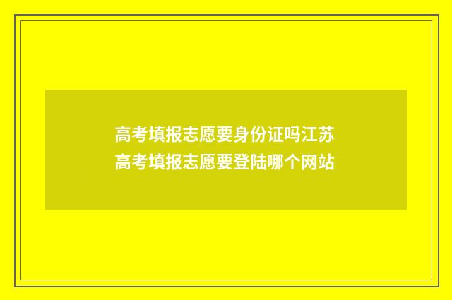 高考填报志愿要身份证吗江苏 高考填报志愿要登陆哪个网站