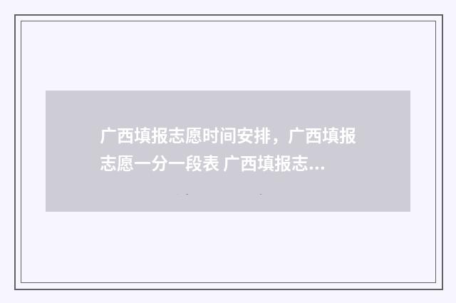 广西填报志愿时间安排，广西填报志愿一分一段表 广西填报志愿时间和截止时间