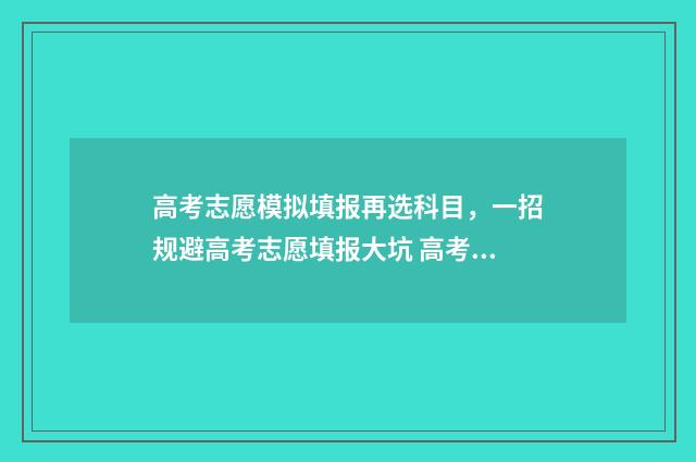 高考志愿模拟填报再选科目，一招规避高考志愿填报大坑 高考志愿模拟填报系统入口免费