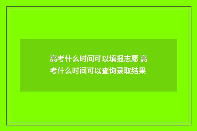 高考什么时间可以填报志愿 高考什么时间可以查询录取结果
