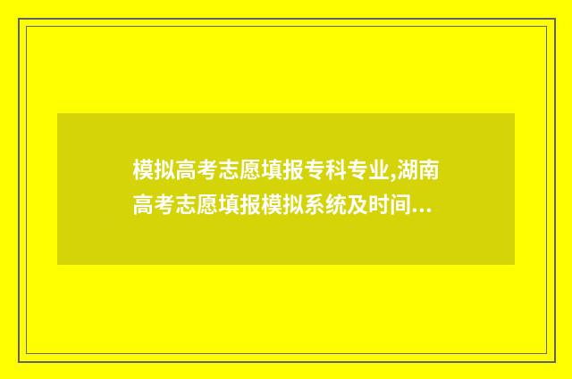 模拟高考志愿填报专科专业,湖南高考志愿填报模拟系统及时间说明 模拟高考志愿填报app
