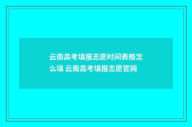 云南高考填报志愿时间表格怎么填 云南高考填报志愿官网