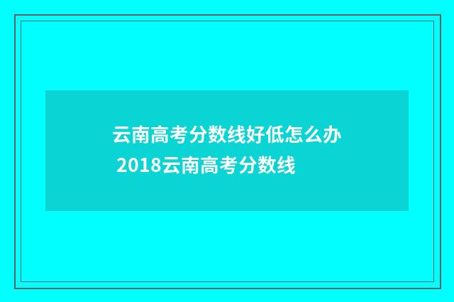 云南高考分数线好低怎么办 2018云南高考分数线