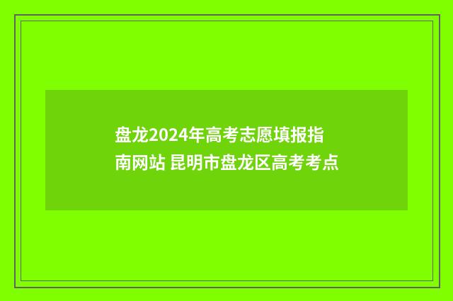 盘龙2024年高考志愿填报指南网站 昆明市盘龙区高考考点