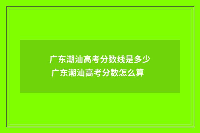 广东潮汕高考分数线是多少 广东潮汕高考分数怎么算