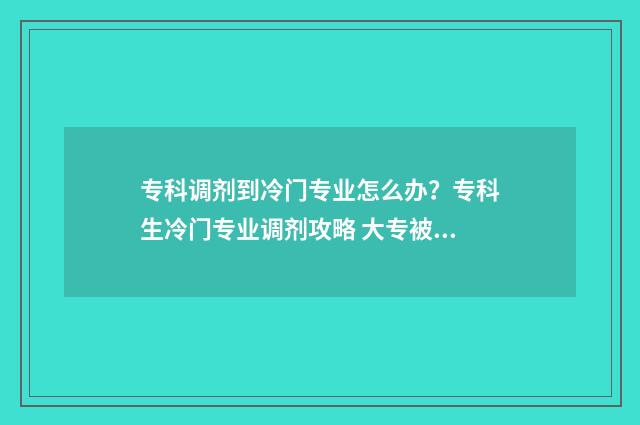 专科调剂到冷门专业怎么办？专科生冷门专业调剂攻略 大专被调剂到冷门专业怎么办