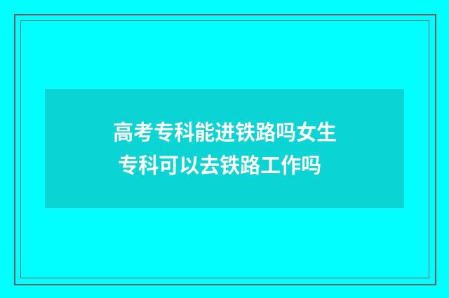 高考专科能进铁路吗女生 专科可以去铁路工作吗