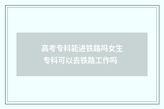 高考专科能进铁路吗女生 专科可以去铁路工作吗