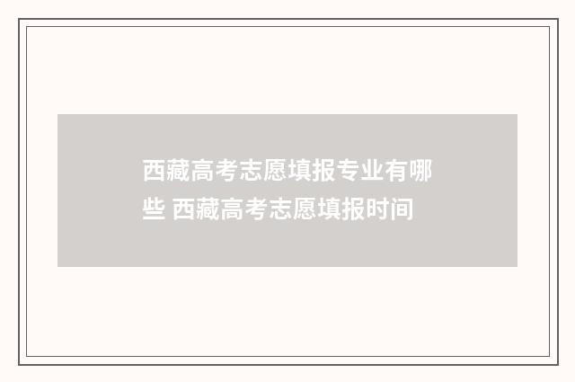 西藏高考志愿填报专业有哪些 西藏高考志愿填报时间