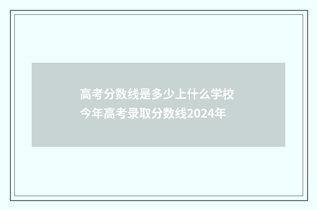 高考分数线是多少上什么学校 今年高考录取分数线2024年