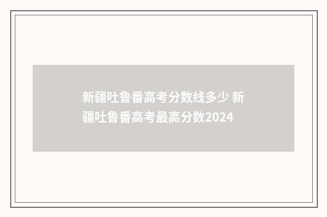 新疆吐鲁番高考分数线多少 新疆吐鲁番高考最高分数2024