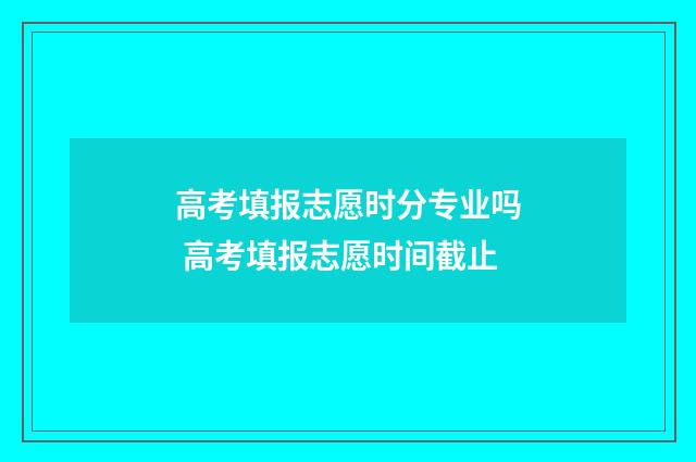 高考填报志愿时分专业吗 高考填报志愿时间截止
