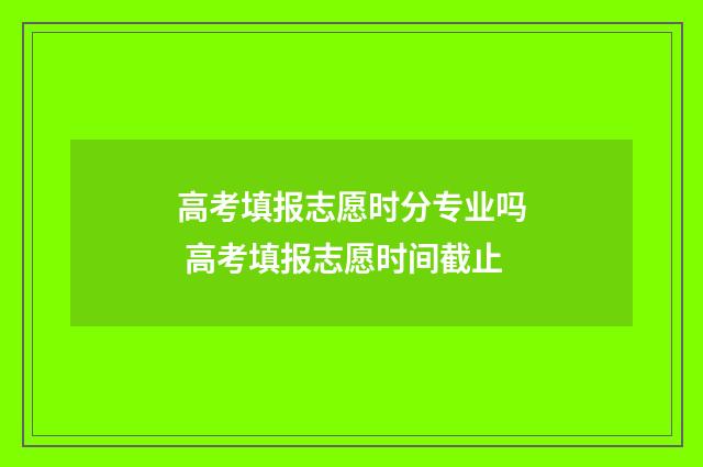 高考填报志愿时分专业吗 高考填报志愿时间截止