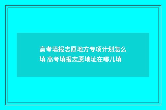 高考填报志愿地方专项计划怎么填 高考填报志愿地址在哪儿填