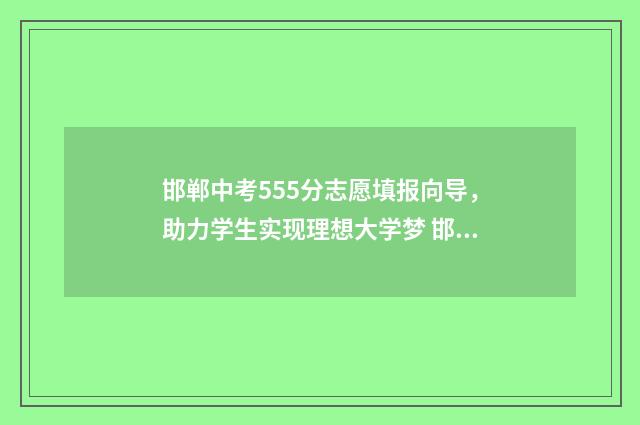 邯郸中考555分志愿填报向导，助力学生实现理想大学梦 邯郸中考最高分760