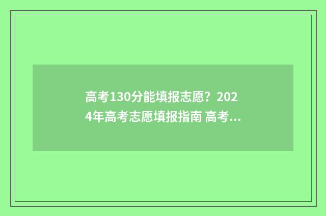 高考130分能填报志愿？2024年高考志愿填报指南 高考137分