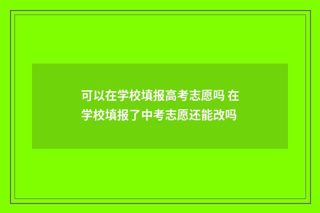 可以在学校填报高考志愿吗 在学校填报了中考志愿还能改吗