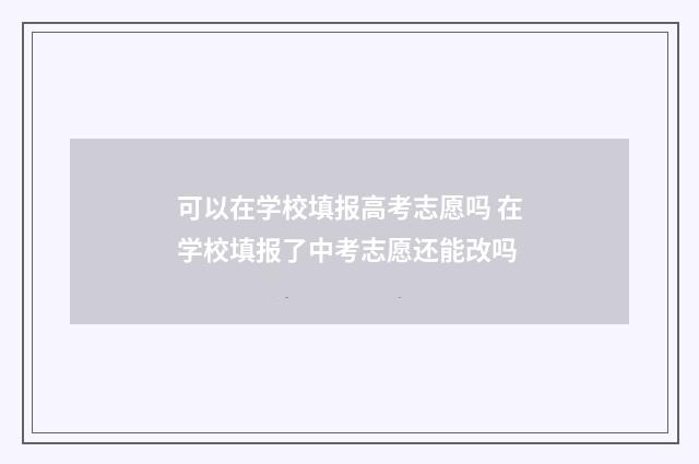 可以在学校填报高考志愿吗 在学校填报了中考志愿还能改吗