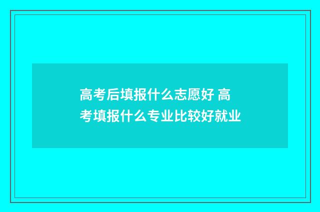 高考后填报什么志愿好 高考填报什么专业比较好就业