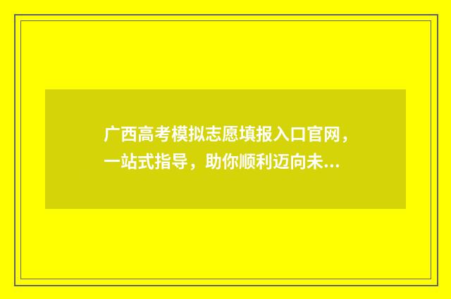 广西高考模拟志愿填报入口官网，一站式指导，助你顺利迈向未来！ 广西高考模拟志愿填报网站