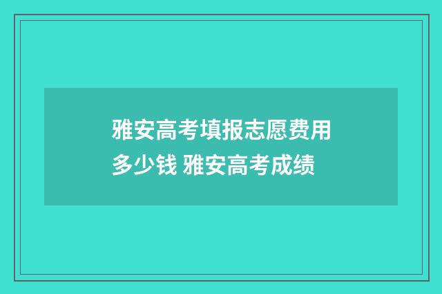 雅安高考填报志愿费用多少钱 雅安高考成绩