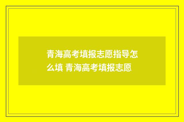 青海高考填报志愿指导怎么填 青海高考填报志愿