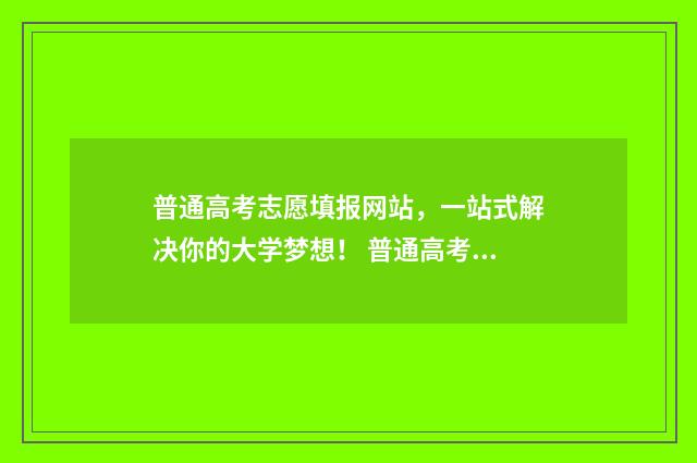 普通高考志愿填报网站，一站式解决你的大学梦想！ 普通高考志愿怎么填