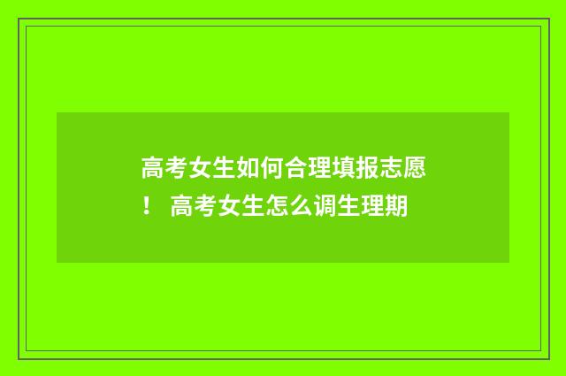 高考女生如何合理填报志愿！ 高考女生怎么调生理期
