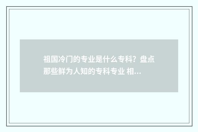 祖国冷门的专业是什么专科？盘点那些鲜为人知的专科专业 相对冷门的专业