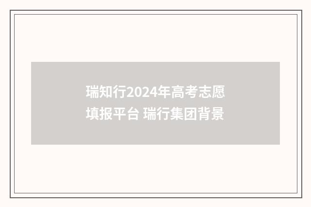 瑞知行2024年高考志愿填报平台 瑞行集团背景