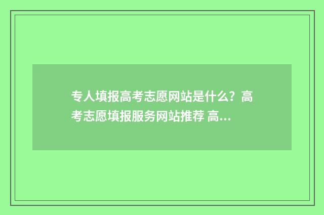 专人填报高考志愿网站是什么？高考志愿填报服务网站推荐 高考志愿专科填报表