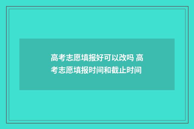 高考志愿填报好可以改吗 高考志愿填报时间和截止时间