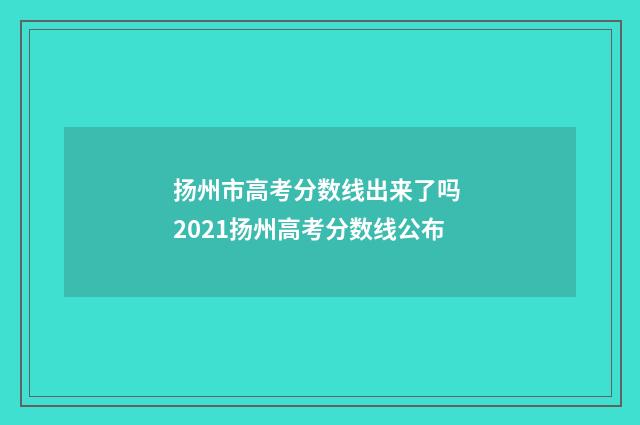 扬州市高考分数线出来了吗 2021扬州高考分数线公布
