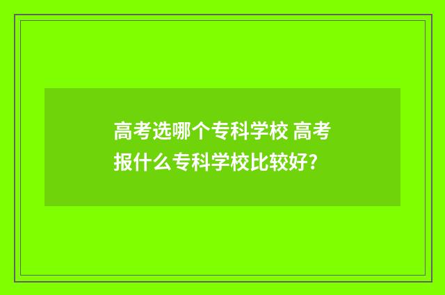 高考选哪个专科学校 高考报什么专科学校比较好?