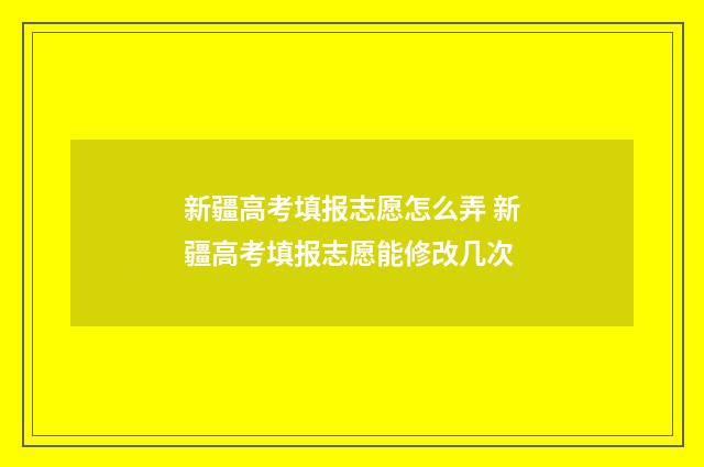 新疆高考填报志愿怎么弄 新疆高考填报志愿能修改几次