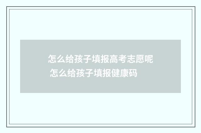 怎么给孩子填报高考志愿呢 怎么给孩子填报健康码
