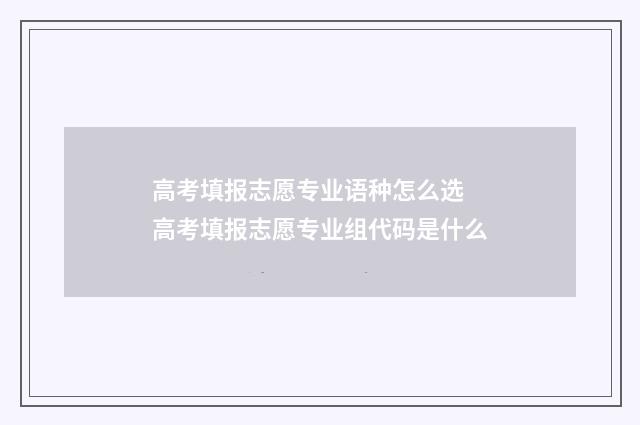 高考填报志愿专业语种怎么选 高考填报志愿专业组代码是什么