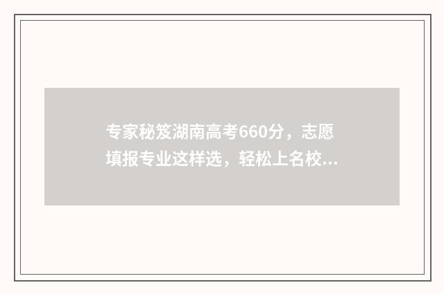 专家秘笈湖南高考660分，志愿填报专业这样选，轻松上名校！ 专家卷5湖南