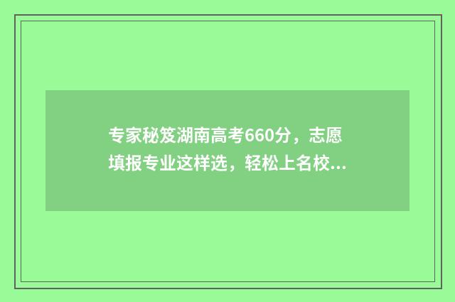 专家秘笈湖南高考660分，志愿填报专业这样选，轻松上名校！ 专家卷5湖南